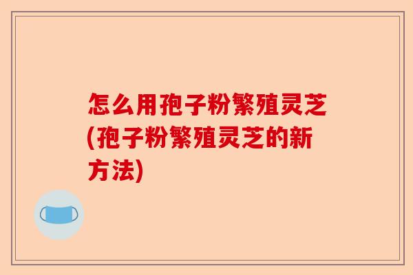 怎么用孢子粉繁殖灵芝(孢子粉繁殖灵芝的新方法)-第1张图片-卓越灵芝孢子粉 怎么用孢子粉繁殖灵芝(孢子粉繁殖灵芝的新方法)-第1张图片-卓越灵芝孢子粉