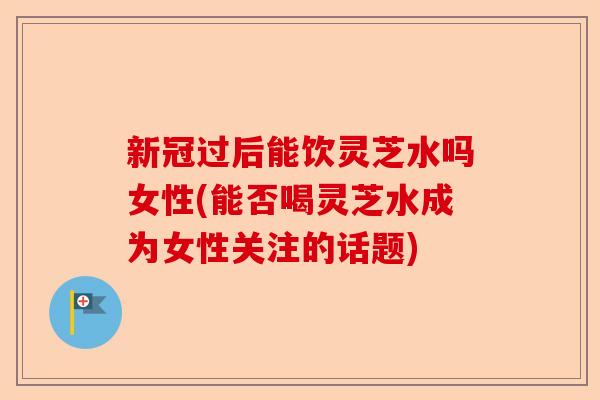 新冠过后能饮灵芝水吗女性(能否喝灵芝水成为女性关注的话题)-第1张图片-卓越灵芝孢子粉