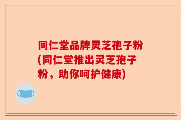 同仁堂品牌灵芝孢子粉(同仁堂推出灵芝孢子粉，助你呵护健康)-第1张图片-卓越灵芝孢子粉