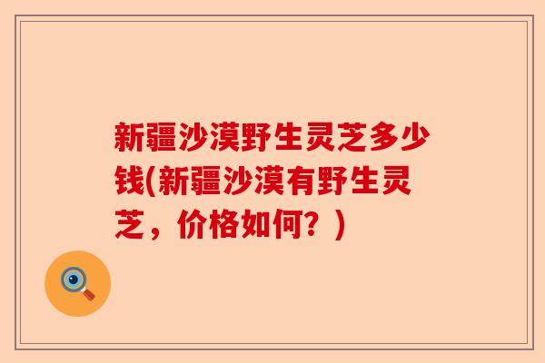 新疆沙漠野生灵芝多少钱(新疆沙漠有野生灵芝,价格如何?)-第1张图片-卓越灵芝孢子粉 新疆沙漠野生灵芝多少钱(新疆沙漠有野生灵芝,价格如何?)-第1张图片-卓越灵芝孢子粉