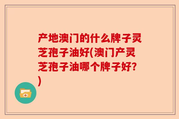 产地澳门的什么牌子灵芝孢子油好(澳门产灵芝孢子油哪个牌子好?)-第1张图片-卓越灵芝孢子粉 产地澳门的什么牌子灵芝孢子油好(澳门产灵芝孢子油哪个牌子好?)-第1张图片-卓越灵芝孢子粉
