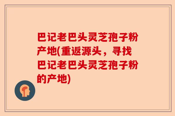 巴记老巴头灵芝孢子粉产地(重返源头,寻找巴记老巴头灵芝孢子粉的产地)-第1张图片-卓越灵芝孢子粉 巴记老巴头灵芝孢子粉产地(重返源头,寻找巴记老巴头灵芝孢子粉的产地)-第1张图片-卓越灵芝孢子粉