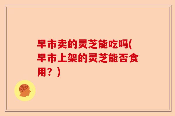 早市卖的灵芝能吃吗(早市上架的灵芝能否食用?)-第1张图片-卓越灵芝孢子粉 早市卖的灵芝能吃吗(早市上架的灵芝能否食用?)-第1张图片-卓越灵芝孢子粉