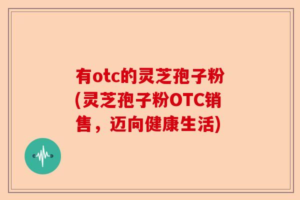 有otc的灵芝孢子粉(灵芝孢子粉OTC销售,迈向健康生活)-第1张图片-卓越灵芝孢子粉 有otc的灵芝孢子粉(灵芝孢子粉OTC销售,迈向健康生活)-第1张图片-卓越灵芝孢子粉