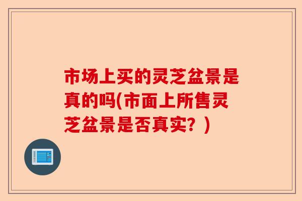 市场上买的灵芝盆景是真的吗(市面上所售灵芝盆景是否真实？)-第1张图片-卓越灵芝孢子粉