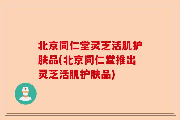 北京同仁堂灵芝活肌护肤品(北京同仁堂推出灵芝活肌护肤品)-第1张图片-卓越灵芝孢子粉