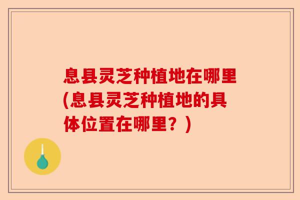 息县灵芝种植地在哪里(息县灵芝种植地的具体位置在哪里？)-第1张图片-卓越灵芝孢子粉