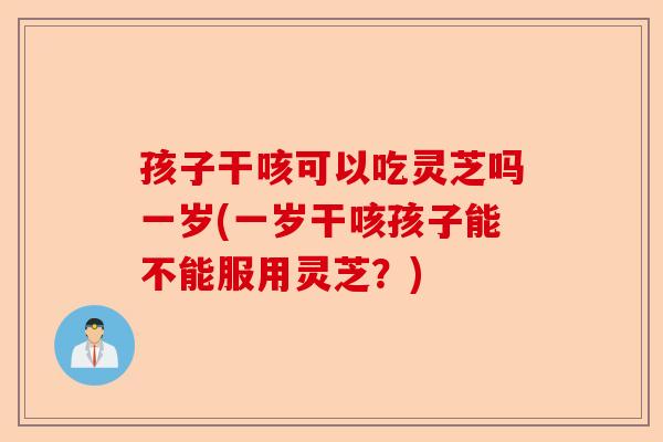 孩子干咳可以吃灵芝吗一岁(一岁干咳孩子能不能服用灵芝?)-第1张图片-卓越灵芝孢子粉 孩子干咳可以吃灵芝吗一岁(一岁干咳孩子能不能服用灵芝?)-第1张图片-卓越灵芝孢子粉