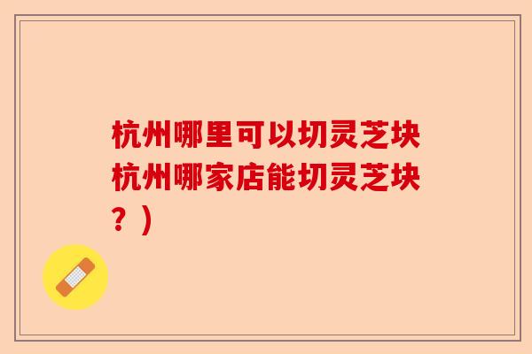 杭州哪里可以切灵芝块杭州哪家店能切灵芝块?)-第1张图片-卓越灵芝孢子粉 杭州哪里可以切灵芝块杭州哪家店能切灵芝块?)-第1张图片-卓越灵芝孢子粉