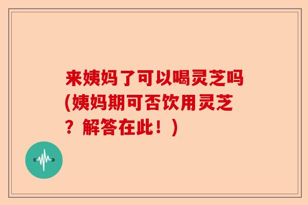来姨妈了可以喝灵芝吗(姨妈期可否饮用灵芝?解答在此!)-第1张图片-卓越灵芝孢子粉 来姨妈了可以喝灵芝吗(姨妈期可否饮用灵芝?解答在此!)-第1张图片-卓越灵芝孢子粉