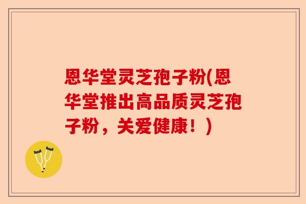 恩华堂灵芝孢子粉(恩华堂推出高品质灵芝孢子粉,关爱健康!)-第1张图片-卓越灵芝孢子粉 恩华堂灵芝孢子粉(恩华堂推出高品质灵芝孢子粉,关爱健康!)-第1张图片-卓越灵芝孢子粉