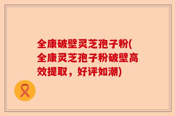全康破壁灵芝孢子粉(全康灵芝孢子粉破壁高效提取，好评如潮)-第1张图片-卓越灵芝孢子粉