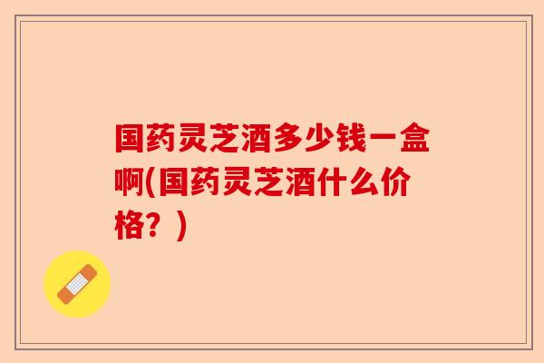 国药灵芝酒多少钱一盒啊(国药灵芝酒什么价格?)-第1张图片-卓越灵芝孢子粉 国药灵芝酒多少钱一盒啊(国药灵芝酒什么价格?)-第1张图片-卓越灵芝孢子粉