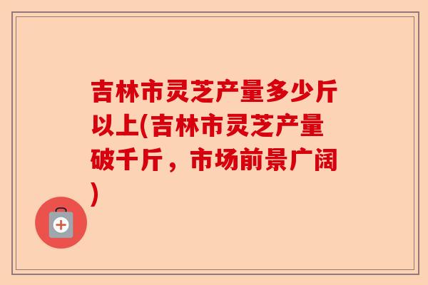 吉林市灵芝产量多少斤以上(吉林市灵芝产量破千斤,市场前景广阔)-第1张图片-卓越灵芝孢子粉 吉林市灵芝产量多少斤以上(吉林市灵芝产量破千斤,市场前景广阔)-第1张图片-卓越灵芝孢子粉