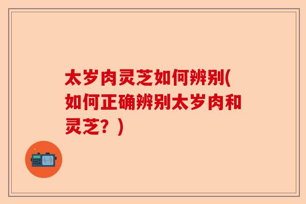 太岁肉灵芝如何辨别(如何正确辨别太岁肉和灵芝？)-第1张图片-卓越灵芝孢子粉