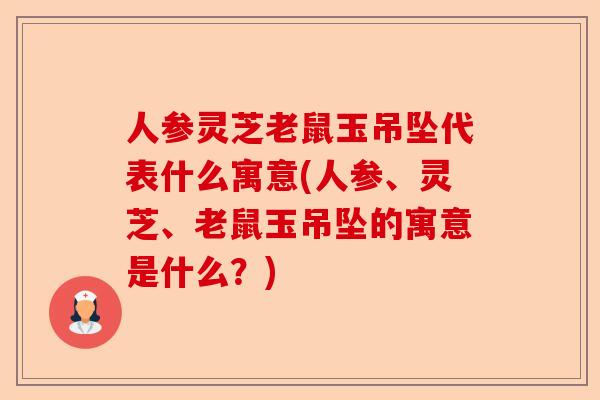 人参灵芝老鼠玉吊坠代表什么寓意(人参、灵芝、老鼠玉吊坠的寓意是什么?)-第1张图片-卓越灵芝孢子粉 人参灵芝老鼠玉吊坠代表什么寓意(人参、灵芝、老鼠玉吊坠的寓意是什么?)-第1张图片-卓越灵芝孢子粉