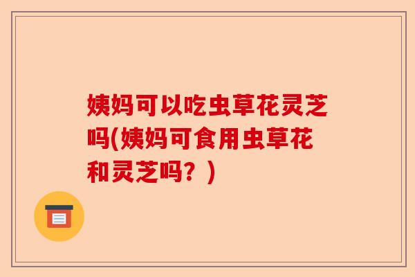姨妈可以吃虫草花灵芝吗(姨妈可食用虫草花和灵芝吗?)-第1张图片-卓越灵芝孢子粉 姨妈可以吃虫草花灵芝吗(姨妈可食用虫草花和灵芝吗?)-第1张图片-卓越灵芝孢子粉