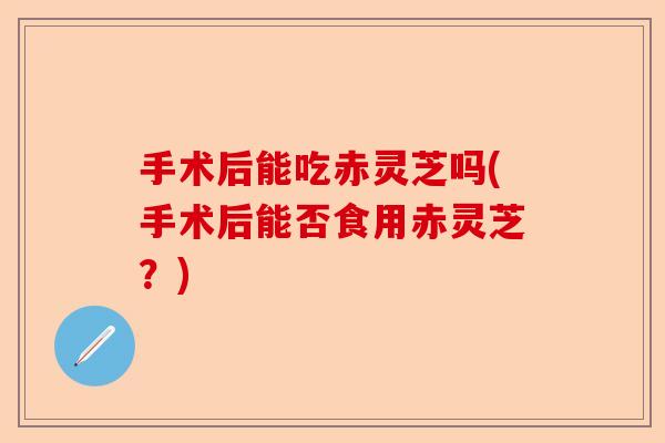 手术后能吃赤灵芝吗(手术后能否食用赤灵芝?)-第1张图片-卓越灵芝孢子粉 手术后能吃赤灵芝吗(手术后能否食用赤灵芝?)-第1张图片-卓越灵芝孢子粉