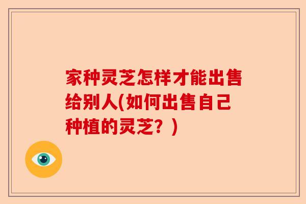 家种灵芝怎样才能出售给别人(如何出售自己种植的灵芝?)-第1张图片-卓越灵芝孢子粉 家种灵芝怎样才能出售给别人(如何出售自己种植的灵芝?)-第1张图片-卓越灵芝孢子粉