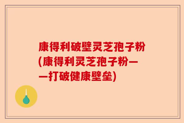 康得利破壁灵芝孢子粉(康得利灵芝孢子粉——打破健康壁垒)-第1张图片-卓越灵芝孢子粉 康得利破壁灵芝孢子粉(康得利灵芝孢子粉——打破健康壁垒)-第1张图片-卓越灵芝孢子粉