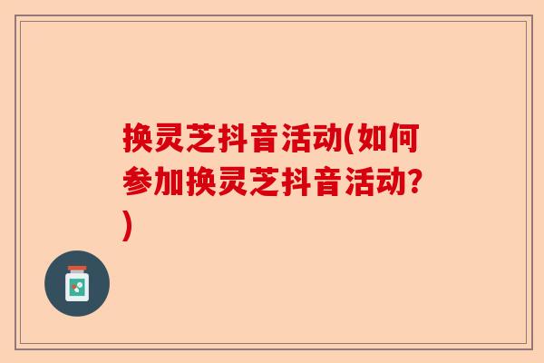 换灵芝抖音活动(如何参加换灵芝抖音活动?)-第1张图片-卓越灵芝孢子粉 换灵芝抖音活动(如何参加换灵芝抖音活动?)-第1张图片-卓越灵芝孢子粉
