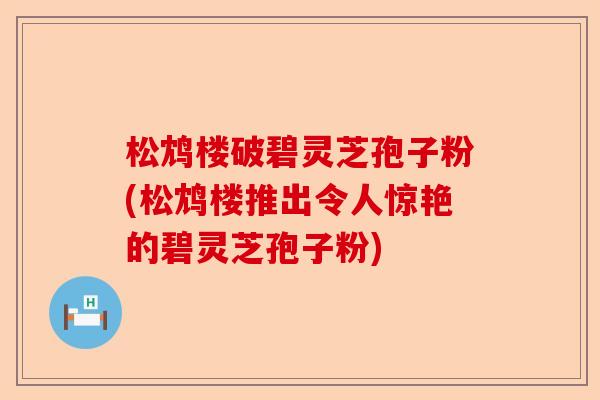 松鸩楼破碧灵芝孢子粉(松鸩楼推出令人惊艳的碧灵芝孢子粉)-第1张图片-卓越灵芝孢子粉 松鸩楼破碧灵芝孢子粉(松鸩楼推出令人惊艳的碧灵芝孢子粉)-第1张图片-卓越灵芝孢子粉