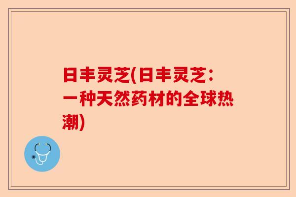 日丰灵芝(日丰灵芝:一种天然药材的全球热潮)-第1张图片-卓越灵芝孢子粉 日丰灵芝(日丰灵芝:一种天然药材的全球热潮)-第1张图片-卓越灵芝孢子粉