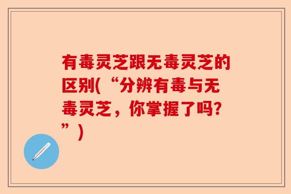 有毒灵芝跟无毒灵芝的区别(“分辨有毒与无毒灵芝，你掌握了吗？”)-第1张图片-卓越灵芝孢子粉