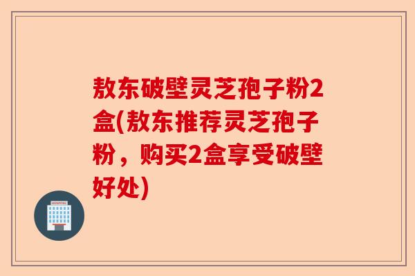 敖东破壁灵芝孢子粉2盒(敖东推荐灵芝孢子粉，购买2盒享受破壁好处)-第1张图片-卓越灵芝孢子粉