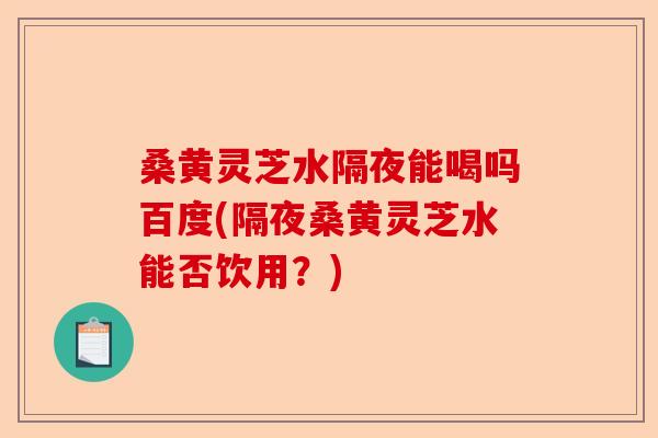 桑黄灵芝水隔夜能喝吗百度(隔夜桑黄灵芝水能否饮用？)-第1张图片-卓越灵芝孢子粉