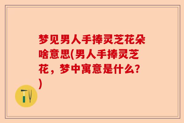 梦见男人手捧灵芝花朵啥意思(男人手捧灵芝花,梦中寓意是什么?)-第1张图片-卓越灵芝孢子粉 梦见男人手捧灵芝花朵啥意思(男人手捧灵芝花,梦中寓意是什么?)-第1张图片-卓越灵芝孢子粉