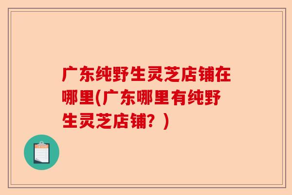 广东纯野生灵芝店铺在哪里(广东哪里有纯野生灵芝店铺?)-第1张图片-卓越灵芝孢子粉 广东纯野生灵芝店铺在哪里(广东哪里有纯野生灵芝店铺?)-第1张图片-卓越灵芝孢子粉