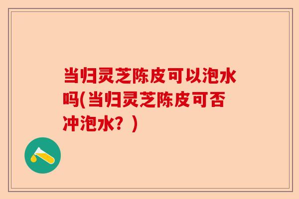 当归灵芝陈皮可以泡水吗(当归灵芝陈皮可否冲泡水?)-第1张图片-卓越灵芝孢子粉 当归灵芝陈皮可以泡水吗(当归灵芝陈皮可否冲泡水?)-第1张图片-卓越灵芝孢子粉