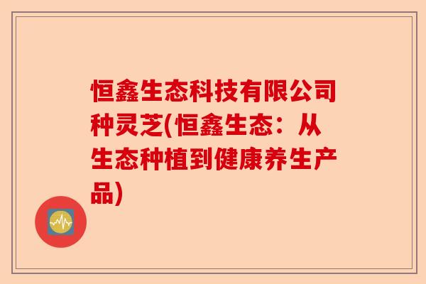 恒鑫生态科技有限公司种灵芝(恒鑫生态:从生态种植到健康养生产品)-第1张图片-卓越灵芝孢子粉 恒鑫生态科技有限公司种灵芝(恒鑫生态:从生态种植到健康养生产品)-第1张图片-卓越灵芝孢子粉