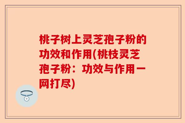 桃子树上灵芝孢子粉的功效和作用(桃枝灵芝孢子粉:功效与作用一网打尽)-第1张图片-卓越灵芝孢子粉 桃子树上灵芝孢子粉的功效和作用(桃枝灵芝孢子粉:功效与作用一网打尽)-第1张图片-卓越灵芝孢子粉