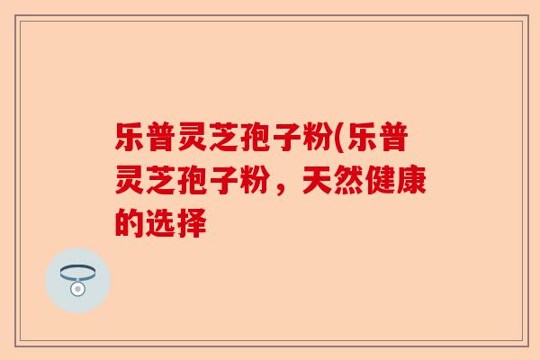乐普灵芝孢子粉(乐普灵芝孢子粉,天然健康的选择-第1张图片-卓越灵芝孢子粉 乐普灵芝孢子粉(乐普灵芝孢子粉,天然健康的选择-第1张图片-卓越灵芝孢子粉