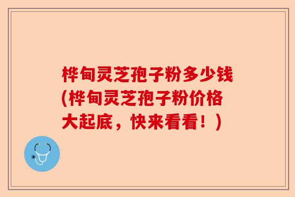 桦甸灵芝孢子粉多少钱(桦甸灵芝孢子粉价格大起底，快来看看！)-第1张图片-卓越灵芝孢子粉