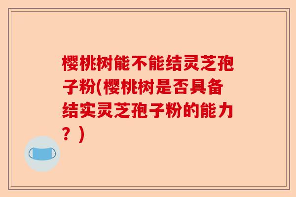 樱桃树能不能结灵芝孢子粉(樱桃树是否具备结实灵芝孢子粉的能力?)-第1张图片-卓越灵芝孢子粉 樱桃树能不能结灵芝孢子粉(樱桃树是否具备结实灵芝孢子粉的能力?)-第1张图片-卓越灵芝孢子粉