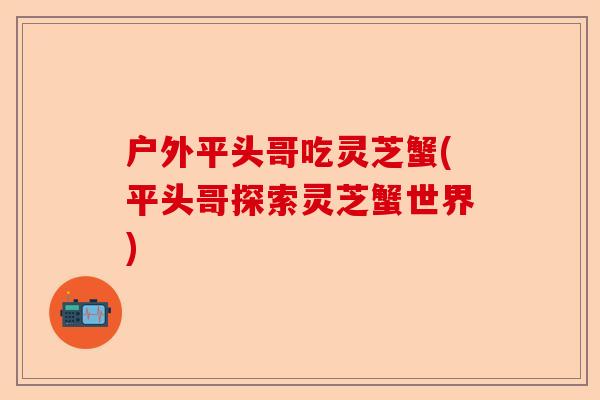 户外平头哥吃灵芝蟹(平头哥探索灵芝蟹世界)-第1张图片-卓越灵芝孢子粉 户外平头哥吃灵芝蟹(平头哥探索灵芝蟹世界)-第1张图片-卓越灵芝孢子粉