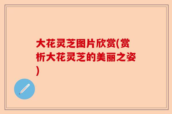 大花灵芝图片欣赏(赏析大花灵芝的美丽之姿)-第1张图片-卓越灵芝孢子粉 大花灵芝图片欣赏(赏析大花灵芝的美丽之姿)-第1张图片-卓越灵芝孢子粉