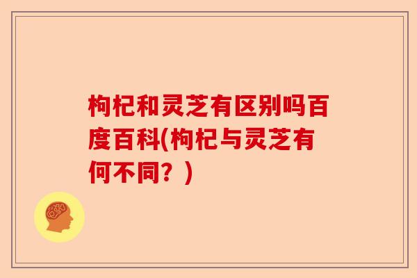 枸杞和灵芝有区别吗百度百科(枸杞与灵芝有何不同?)-第1张图片-卓越灵芝孢子粉 枸杞和灵芝有区别吗百度百科(枸杞与灵芝有何不同?)-第1张图片-卓越灵芝孢子粉