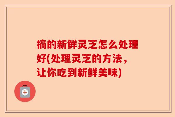 摘的新鲜灵芝怎么处理好(处理灵芝的方法，让你吃到新鲜美味)-第1张图片-卓越灵芝孢子粉