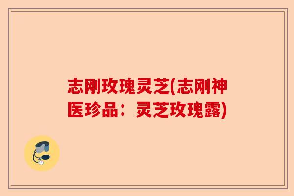 志刚玫瑰灵芝(志刚神医珍品：灵芝玫瑰露)-第1张图片-卓越灵芝孢子粉
