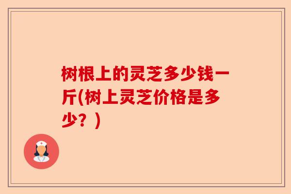 树根上的灵芝多少钱一斤(树上灵芝价格是多少?)-第1张图片-卓越灵芝孢子粉 树根上的灵芝多少钱一斤(树上灵芝价格是多少?)-第1张图片-卓越灵芝孢子粉