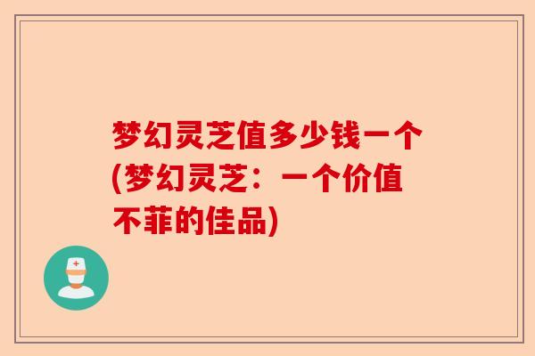 梦幻灵芝值多少钱一个(梦幻灵芝：一个价值不菲的佳品)-第1张图片-卓越灵芝孢子粉