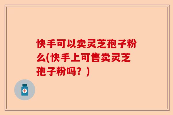 快手可以卖灵芝孢子粉么(快手上可售卖灵芝孢子粉吗?)-第1张图片-卓越灵芝孢子粉 快手可以卖灵芝孢子粉么(快手上可售卖灵芝孢子粉吗?)-第1张图片-卓越灵芝孢子粉