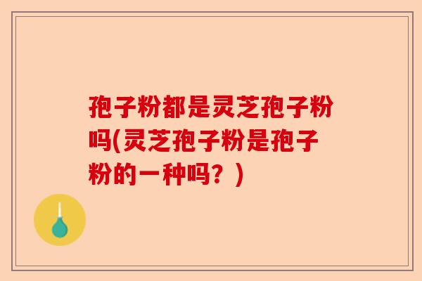 孢子粉都是灵芝孢子粉吗(灵芝孢子粉是孢子粉的一种吗?)-第1张图片-卓越灵芝孢子粉 孢子粉都是灵芝孢子粉吗(灵芝孢子粉是孢子粉的一种吗?)-第1张图片-卓越灵芝孢子粉