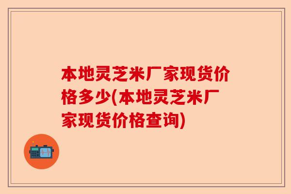 本地灵芝米厂家现货价格多少(本地灵芝米厂家现货价格查询)-第1张图片-卓越灵芝孢子粉 本地灵芝米厂家现货价格多少(本地灵芝米厂家现货价格查询)-第1张图片-卓越灵芝孢子粉