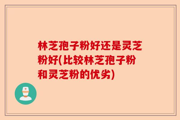 林芝孢子粉好还是灵芝粉好(比较林芝孢子粉和灵芝粉的优劣)-第1张图片-卓越灵芝孢子粉