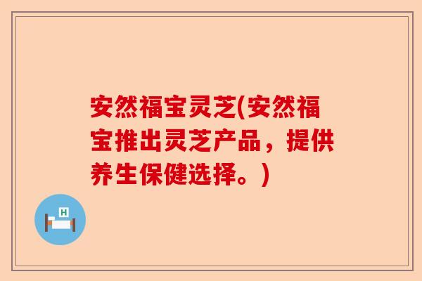 安然福宝灵芝(安然福宝推出灵芝产品，提供养生保健选择。)-第1张图片-卓越灵芝孢子粉